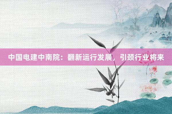 中国电建中南院：翻新运行发展，引颈行业将来
