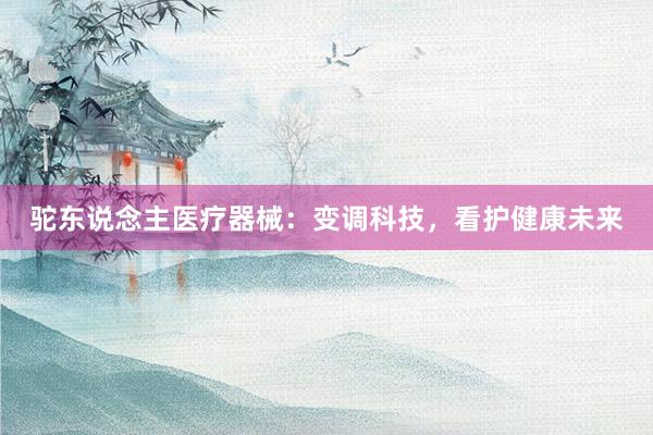 驼东说念主医疗器械：变调科技，看护健康未来